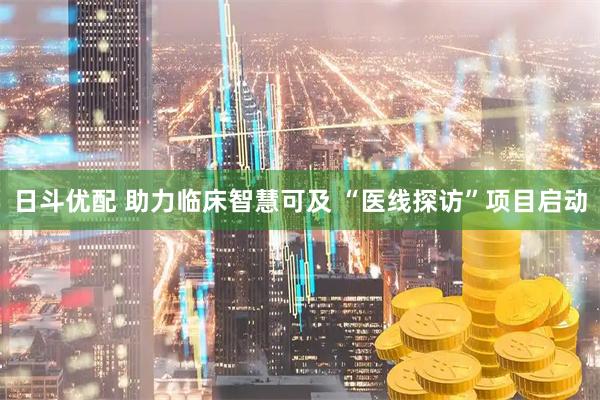 日斗优配 助力临床智慧可及 “医线探访”项目启动