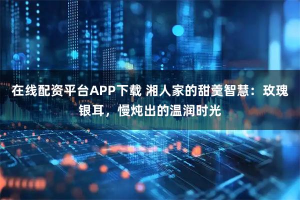 在线配资平台APP下载 湘人家的甜羹智慧：玫瑰银耳，慢炖出的温润时光