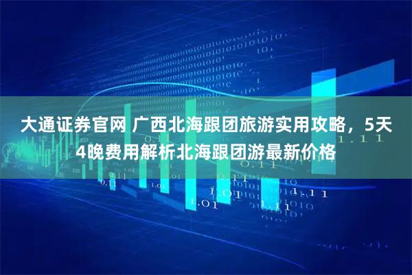 大通证券官网 广西北海跟团旅游实用攻略，5天4晚费用解析北海跟团游最新价格