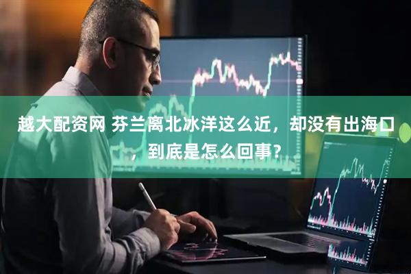 越大配资网 芬兰离北冰洋这么近，却没有出海口，到底是怎么回事？