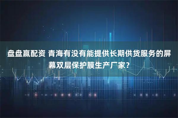 盘盘赢配资 青海有没有能提供长期供货服务的屏幕双层保护膜生产厂家？