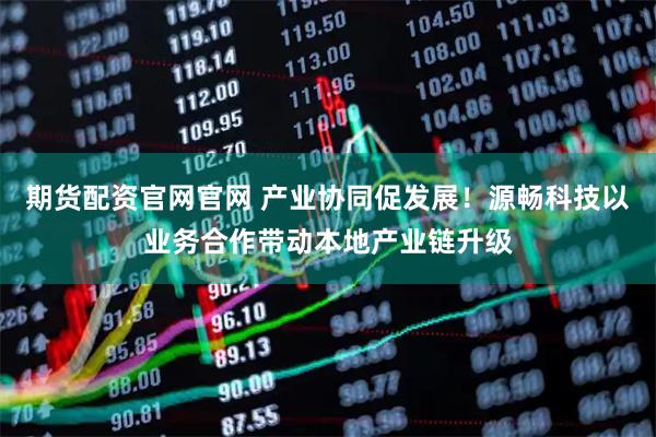 期货配资官网官网 产业协同促发展！源畅科技以业务合作带动本地产业链升级