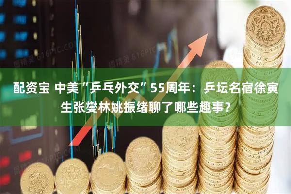 配资宝 中美“乒乓外交”55周年：乒坛名宿徐寅生张燮林姚振绪聊了哪些趣事？