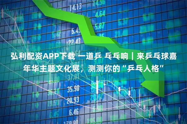 弘利配资APP下载 一道乒 乓乓响｜来乒乓球嘉年华主题文化展，测测你的“乒乓人格”