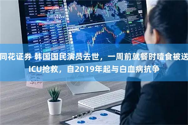 同花证券 韩国国民演员去世，一周前就餐时噎食被送ICU抢救，自2019年起与白血病抗争