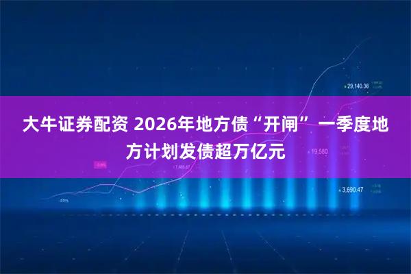 大牛证券配资 2026年地方债“开闸” 一季度地方计划发债超万亿元
