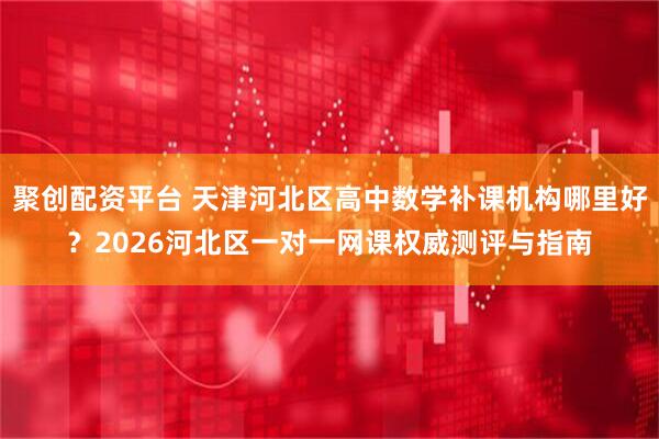 聚创配资平台 天津河北区高中数学补课机构哪里好？2026河北区一对一网课权威测评与指南