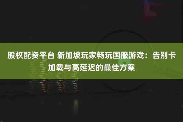 股权配资平台 新加坡玩家畅玩国服游戏：告别卡加载与高延迟的最佳方案