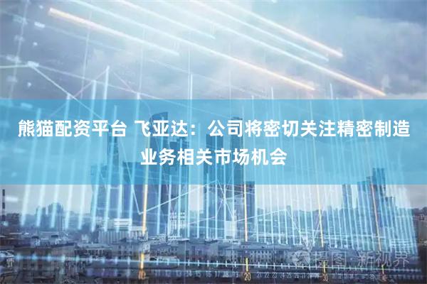 熊猫配资平台 飞亚达：公司将密切关注精密制造业务相关市场机会