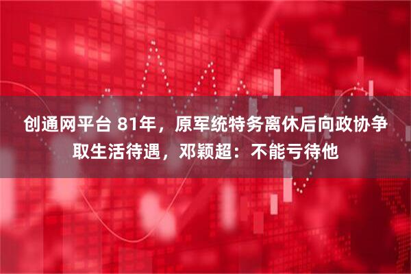 创通网平台 81年，原军统特务离休后向政协争取生活待遇，邓颖超：不能亏待他