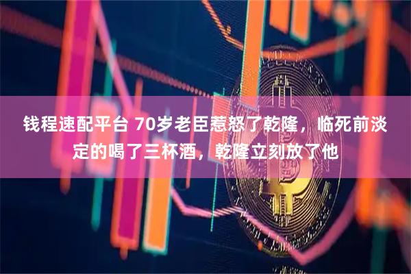钱程速配平台 70岁老臣惹怒了乾隆，临死前淡定的喝了三杯酒，乾隆立刻放了他