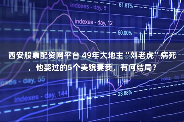 西安股票配资网平台 49年大地主“刘老虎”病死，他娶过的5个美貌妻妾，有何结局？