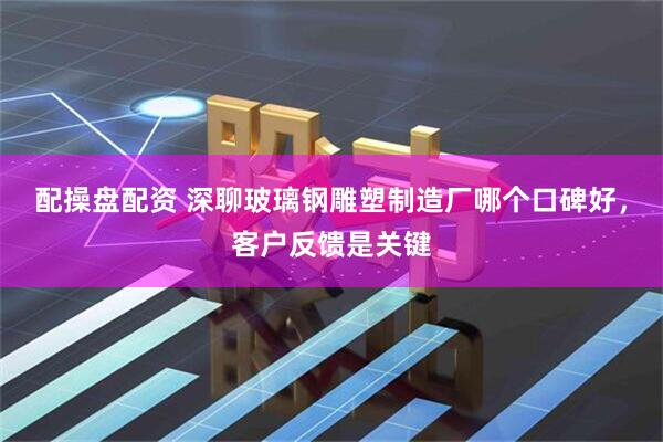 配操盘配资 深聊玻璃钢雕塑制造厂哪个口碑好,客户反馈是关键