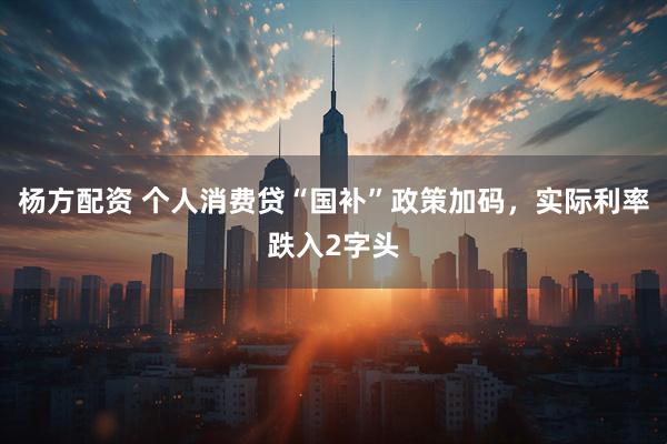 杨方配资 个人消费贷“国补”政策加码，实际利率跌入2字头