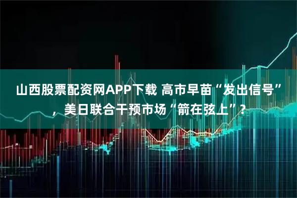 山西股票配资网APP下载 高市早苗“发出信号”，美日联合干预市场“箭在弦上”？