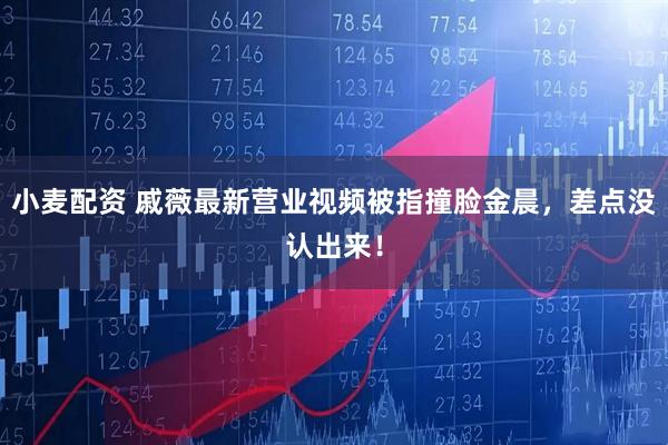 小麦配资 戚薇最新营业视频被指撞脸金晨，差点没认出来！