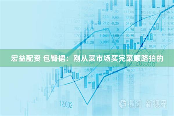 宏益配资 包臀裙：刚从菜市场买完菜顺路拍的