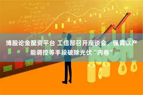 博股论金配资平台 工信部召开座谈会，强调以产能调控等手段破除光伏“内卷”