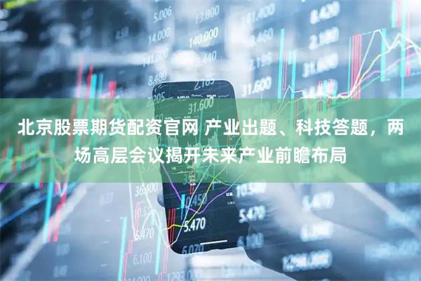 北京股票期货配资官网 产业出题、科技答题，两场高层会议揭开未来产业前瞻布局