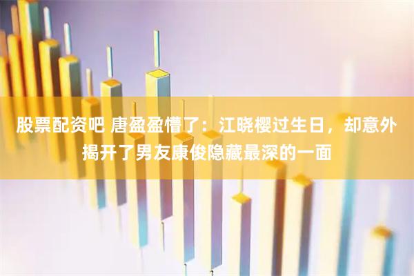 股票配资吧 唐盈盈懵了：江晓樱过生日，却意外揭开了男友康俊隐藏最深的一面