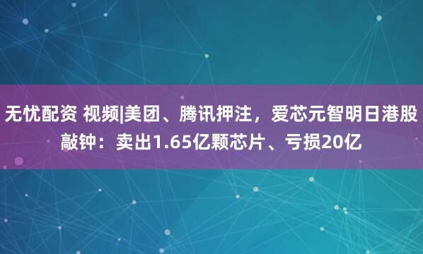 无忧配资 视频|美团、腾讯押注，爱芯元智明日港股敲钟：卖出1.65亿颗芯片、亏损20亿