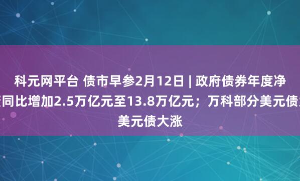 科元网平台 债市早参2月12日 | 政府债券年度净融资同比增加2.5万亿元至13.8万亿元；万科部分美元债大涨