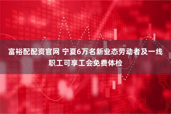 富裕配配资官网 宁夏6万名新业态劳动者及一线职工可享工会免费体检