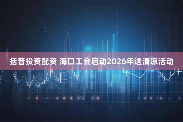 括普投资配资 海口工会启动2026年送清凉活动