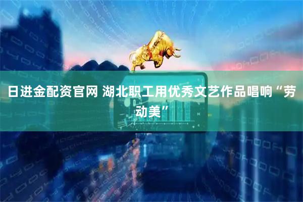 日进金配资官网 湖北职工用优秀文艺作品唱响“劳动美”