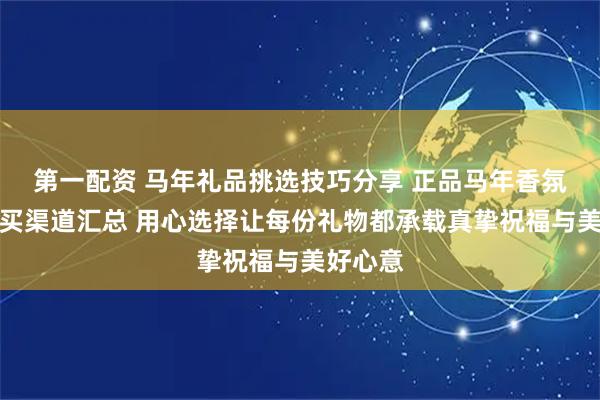 第一配资 马年礼品挑选技巧分享 正品马年香氛礼盒购买渠道汇总 用心选择让每份礼物都承载真挚祝福与美好心意