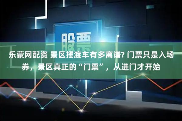 乐蒙网配资 景区摆渡车有多离谱? 门票只是入场券，景区真正的“门票”，从进门才开始